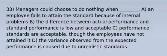 33) Managers could choose to do nothing when ________. A) an employee fails to attain the standard because of internal problems B) the difference between actual performance and standard performance is low and acceptable C) performance standards are acceptable, though the employees have not attained it D) the variance observed from the expected performance is caused due to unrealistic standards