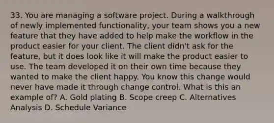 33. You are managing a software project. During a walkthrough of newly implemented functionality, your team shows you a new feature that they have added to help make the workflow in the product easier for your client. The client didn't ask for the feature, but it does look like it will make the product easier to use. The team developed it on their own time because they wanted to make the client happy. You know this change would never have made it through change control. What is this an example of? A. Gold plating B. Scope creep C. Alternatives Analysis D. Schedule Variance