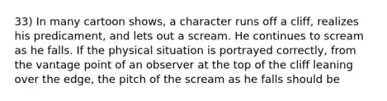 33) In many cartoon shows, a character runs off a cliff, realizes his predicament, and lets out a scream. He continues to scream as he falls. If the physical situation is portrayed correctly, from the vantage point of an observer at the top of the cliff leaning over the edge, the pitch of the scream as he falls should be