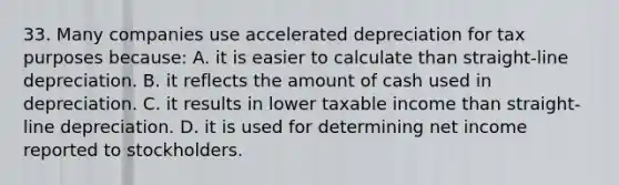 33. Many companies use accelerated depreciation for tax purposes because: A. it is easier to calculate than straight-line depreciation. B. it reflects the amount of cash used in depreciation. C. it results in lower taxable income than straight-line depreciation. D. it is used for determining net income reported to stockholders.