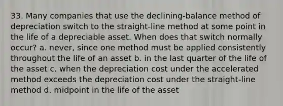 33. Many companies that use the declining-balance method of depreciation switch to the straight-line method at some point in the life of a depreciable asset. When does that switch normally occur? a. never, since one method must be applied consistently throughout the life of an asset b. in the last quarter of the life of the asset c. when the depreciation cost under the accelerated method exceeds the depreciation cost under the straight-line method d. midpoint in the life of the asset