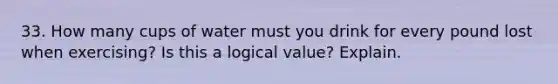 33. How many cups of water must you drink for every pound lost when exercising? Is this a logical value? Explain.