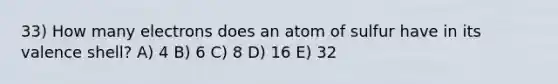 33) How many electrons does an atom of sulfur have in its valence shell? A) 4 B) 6 C) 8 D) 16 E) 32