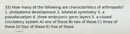 33) How many of the following are characteristics of arthropods? 1. protostome development 2. bilateral symmetry 3. a pseudocoelom 4. three embryonic germ layers 5. a closed circulatory system A) one of these B) two of these C) three of these D) four of these E) five of these