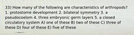 33) How many of the following are characteristics of arthropods? 1. protostome development 2. bilateral symmetry 3. a pseudocoelom 4. three embryonic germ layers 5. a closed circulatory system A) one of these B) two of these C) three of these D) four of these E) five of these