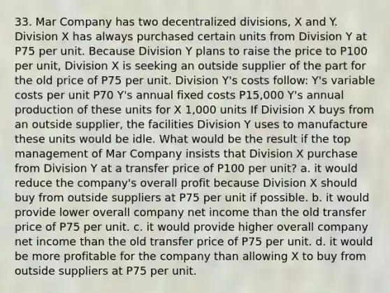 33. Mar Company has two decentralized divisions, X and Y. Division X has always purchased certain units from Division Y at P75 per unit. Because Division Y plans to raise the price to P100 per unit, Division X is seeking an outside supplier of the part for the old price of P75 per unit. Division Y's costs follow: Y's variable costs per unit P70 Y's annual fixed costs P15,000 Y's annual production of these units for X 1,000 units If Division X buys from an outside supplier, the facilities Division Y uses to manufacture these units would be idle. What would be the result if the top management of Mar Company insists that Division X purchase from Division Y at a transfer price of P100 per unit? a. it would reduce the company's overall profit because Division X should buy from outside suppliers at P75 per unit if possible. b. it would provide lower overall company net income than the old transfer price of P75 per unit. c. it would provide higher overall company net income than the old transfer price of P75 per unit. d. it would be more profitable for the company than allowing X to buy from outside suppliers at P75 per unit.