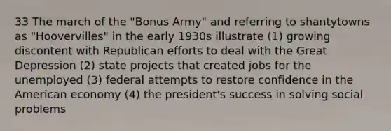 33 The march of the "Bonus Army" and referring to shantytowns as "Hoovervilles" in the early 1930s illustrate (1) growing discontent with Republican efforts to deal with the Great Depression (2) state projects that created jobs for the unemployed (3) federal attempts to restore confidence in the American economy (4) the president's success in solving social problems