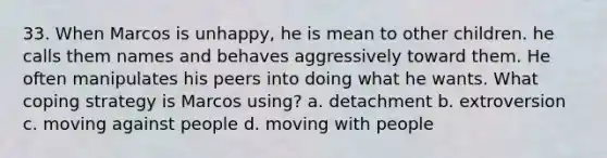 33. When Marcos is unhappy, he is mean to other children. he calls them names and behaves aggressively toward them. He often manipulates his peers into doing what he wants. What coping strategy is Marcos using? a. detachment b. extroversion c. moving against people d. moving with people