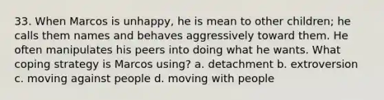 33. When Marcos is unhappy, he is mean to other children; he calls them names and behaves aggressively toward them. He often manipulates his peers into doing what he wants. What coping strategy is Marcos using? a. detachment b. extroversion c. moving against people d. moving with people