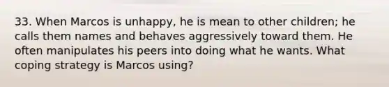 33. When Marcos is unhappy, he is mean to other children; he calls them names and behaves aggressively toward them. He often manipulates his peers into doing what he wants. What coping strategy is Marcos using?