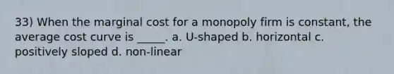 33) When the marginal cost for a monopoly firm is constant, the average cost curve is _____. a. U-shaped b. horizontal c. positively sloped d. non-linear