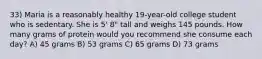 33) Maria is a reasonably healthy 19-year-old college student who is sedentary. She is 5' 8" tall and weighs 145 pounds. How many grams of protein would you recommend she consume each day? A) 45 grams B) 53 grams C) 65 grams D) 73 grams