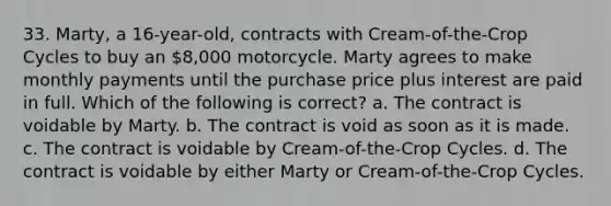 33. Marty, a 16-year-old, contracts with Cream-of-the-Crop Cycles to buy an 8,000 motorcycle. Marty agrees to make monthly payments until the purchase price plus interest are paid in full. Which of the following is correct? a. The contract is voidable by Marty. b. The contract is void as soon as it is made. c. The contract is voidable by Cream-of-the-Crop Cycles. d. The contract is voidable by either Marty or Cream-of-the-Crop Cycles.