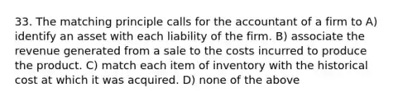 33. The matching principle calls for the accountant of a firm to A) identify an asset with each liability of the firm. B) associate the revenue generated from a sale to the costs incurred to produce the product. C) match each item of inventory with the historical cost at which it was acquired. D) none of the above