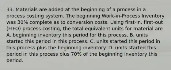 33. Materials are added at the beginning of a process in a process costing system. The beginning Work-in-Process Inventory was 30% complete as to conversion costs. Using first-in, first-out (FIFO) process costing, the total equivalent units for material are A. beginning inventory this period for this process. B. units started this period in this process. C. units started this period in this process plus the beginning inventory. D. units started this period in this process plus 70% of the beginning inventory this period.