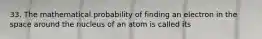 33. The mathematical probability of finding an electron in the space around the nucleus of an atom is called its