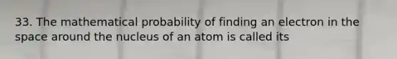 33. The mathematical probability of finding an electron in the space around the nucleus of an atom is called its