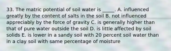 33. The matric potential of soil water is _____. A. influenced greatly by the content of salts in the soil B. not influenced appreciably by the force of gravity C. is generally higher than that of pure water outside the soil D. is little affected by soil solids E. is lower in a sandy soil with 20 percent soil water than in a clay soil with same percentage of moisture