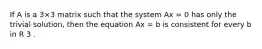 If A is a 3×3 matrix such that the system Ax = 0 has only the trivial solution, then the equation Ax = b is consistent for every b in R 3 .