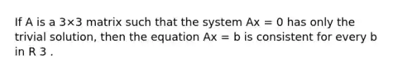 If A is a 3×3 matrix such that the system Ax = 0 has only the trivial solution, then the equation Ax = b is consistent for every b in R 3 .