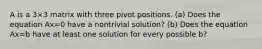 A is a 3×3 matrix with three pivot positions. ​(a) Does the equation Ax=0 have a nontrivial​ solution? ​(b) Does the equation Ax=b have at least one solution for every possible b​?