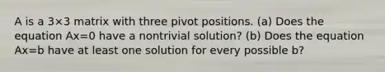 A is a 3×3 matrix with three pivot positions. ​(a) Does the equation Ax=0 have a nontrivial​ solution? ​(b) Does the equation Ax=b have at least one solution for every possible b​?