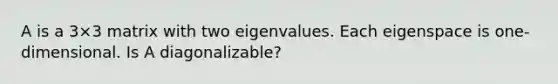 A is a 3×3 matrix with two eigenvalues. Each eigenspace is​ one-dimensional. Is A​ diagonalizable?