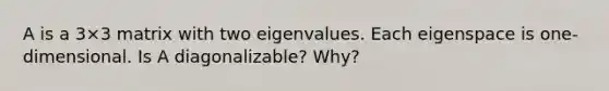 A is a 3×3 matrix with two eigenvalues. Each eigenspace is​ one-dimensional. Is A​ diagonalizable? Why?