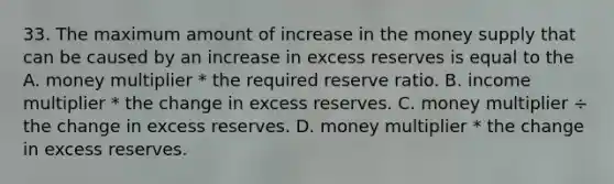 33. The maximum amount of increase in the money supply that can be caused by an increase in excess reserves is equal to the A. money multiplier * the required reserve ratio. B. income multiplier * the change in excess reserves. C. money multiplier ÷ the change in excess reserves. D. money multiplier * the change in excess reserves.