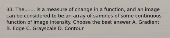 33. The....... is a measure of change in a function, and an image can be considered to be an array of samples of some continuous function of image intensity. Choose the best answer A. Gradient B. Edge C. Grayscale D. Contour