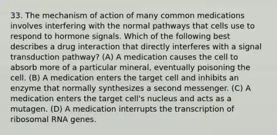 33. The mechanism of action of many common medications involves interfering with the normal pathways that cells use to respond to hormone signals. Which of the following best describes a drug interaction that directly interferes with a signal transduction pathway? (A) A medication causes the cell to absorb more of a particular mineral, eventually poisoning the cell. (B) A medication enters the target cell and inhibits an enzyme that normally synthesizes a second messenger. (C) A medication enters the target cell's nucleus and acts as a mutagen. (D) A medication interrupts the transcription of ribosomal RNA genes.