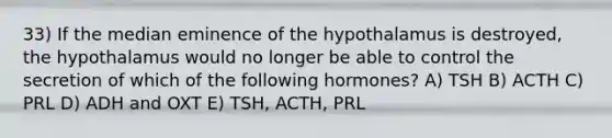 33) If the median eminence of the hypothalamus is destroyed, the hypothalamus would no longer be able to control the secretion of which of the following hormones? A) TSH B) ACTH C) PRL D) ADH and OXT E) TSH, ACTH, PRL