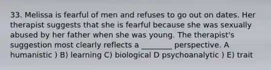 33. Melissa is fearful of men and refuses to go out on dates. Her therapist suggests that she is fearful because she was sexually abused by her father when she was young. The therapist's suggestion most clearly reflects a ________ perspective. A humanistic ) B) learning C) biological D psychoanalytic ) E) trait