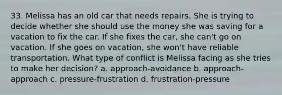 33. Melissa has an old car that needs repairs. She is trying to decide whether she should use the money she was saving for a vacation to fix the car. If she fixes the car, she can't go on vacation. If she goes on vacation, she won't have reliable transportation. What type of conflict is Melissa facing as she tries to make her decision? a. approach-avoidance b. approach-approach c. pressure-frustration d. frustration-pressure