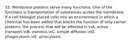 33. Membrane proteins serve many functions. One of the functions is transportation of substances across the membrane. If a cell biologist placed cells into an environment in which a chemical has been added that blocks the function of only carrier proteins, the process that will be affected is nA. active transport.nB. osmosis.nC. simple diffusion.nD. phagocytosis.nE. pinocytosis.