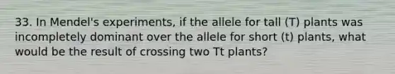 33. In Mendel's experiments, if the allele for tall (T) plants was incompletely dominant over the allele for short (t) plants, what would be the result of crossing two Tt plants?