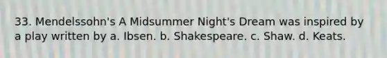 33. Mendelssohn's A Midsummer Night's Dream was inspired by a play written by a. Ibsen. b. Shakespeare. c. Shaw. d. Keats.