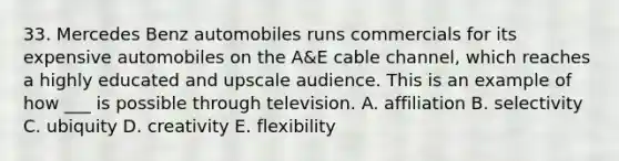 33. Mercedes Benz automobiles runs commercials for its expensive automobiles on the A&E cable channel, which reaches a highly educated and upscale audience. This is an example of how ___ is possible through television. A. affiliation B. selectivity C. ubiquity D. creativity E. flexibility