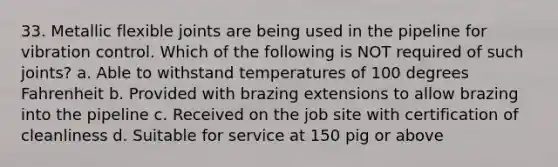 33. Metallic flexible joints are being used in the pipeline for vibration control. Which of the following is NOT required of such joints? a. Able to withstand temperatures of 100 degrees Fahrenheit b. Provided with brazing extensions to allow brazing into the pipeline c. Received on the job site with certification of cleanliness d. Suitable for service at 150 pig or above
