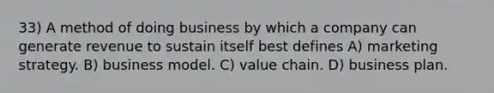 33) A method of doing business by which a company can generate revenue to sustain itself best defines A) marketing strategy. B) business model. C) value chain. D) business plan.