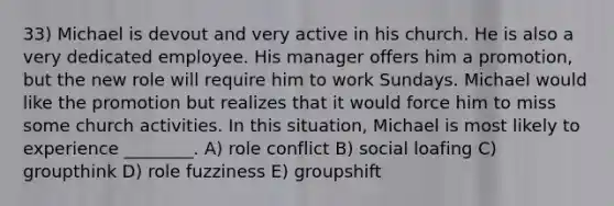 33) Michael is devout and very active in his church. He is also a very dedicated employee. His manager offers him a promotion, but the new role will require him to work Sundays. Michael would like the promotion but realizes that it would force him to miss some church activities. In this situation, Michael is most likely to experience ________. A) role conflict B) social loafing C) groupthink D) role fuzziness E) groupshift