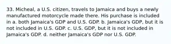 33. Micheal, a U.S. citizen, travels to Jamaica and buys a newly manufactured motorcycle made there. His purchase is included in a. both Jamaica's GDP and U.S. GDP. b. Jamaica's GDP, but it is not included in U.S. GDP. c. U.S. GDP, but it is not included in Jamaica's GDP. d. neither Jamaica's GDP nor U.S. GDP.