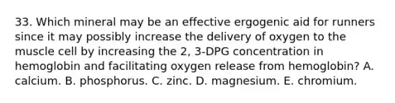 33. Which mineral may be an effective ergogenic aid for runners since it may possibly increase the delivery of oxygen to the muscle cell by increasing the 2, 3-DPG concentration in hemoglobin and facilitating oxygen release from hemoglobin? A. calcium. B. phosphorus. C. zinc. D. magnesium. E. chromium.