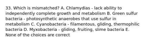 33. Which is mismatched? A. Chlamydias - lack ability to independently complete growth and metabolism B. Green sulfur bacteria - photosynthetic anaerobes that use sulfur in metabolism C. Cyanobacteria - filamentous, gliding, thermophilic bacteria D. Myxobacteria - gliding, fruiting, slime bacteria E. None of the choices are correct