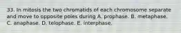 33. In mitosis the two chromatids of each chromosome separate and move to opposite poles during A. prophase. B. metaphase. C. anaphase. D. telophase. E. interphase.