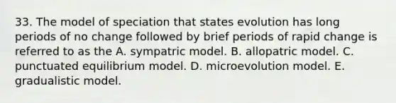 33. The model of speciation that states evolution has long periods of no change followed by brief periods of rapid change is referred to as the A. sympatric model. B. allopatric model. C. punctuated equilibrium model. D. microevolution model. E. gradualistic model.