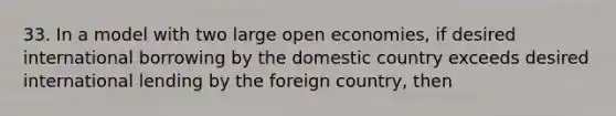 33. In a model with two large open economies, if desired international borrowing by the domestic country exceeds desired international lending by the foreign country, then