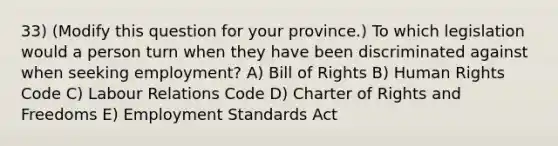 33) (Modify this question for your province.) To which legislation would a person turn when they have been discriminated against when seeking employment? A) Bill of Rights B) Human Rights Code C) Labour Relations Code D) Charter of Rights and Freedoms E) Employment Standards Act