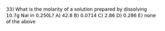 33) What is the molarity of a solution prepared by dissolving 10.7g NaI in 0.250L? A) 42.8 B) 0.0714 C) 2.86 D) 0.286 E) none of the above