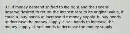 33. If money demand shifted to the right and the Federal Reserve desired to return the interest rate to its original value, it could a. buy bonds to increase the money supply. b. buy bonds to decrease the money supply. c. sell bonds to increase the money supply. d. sell bonds to decrease the money supply